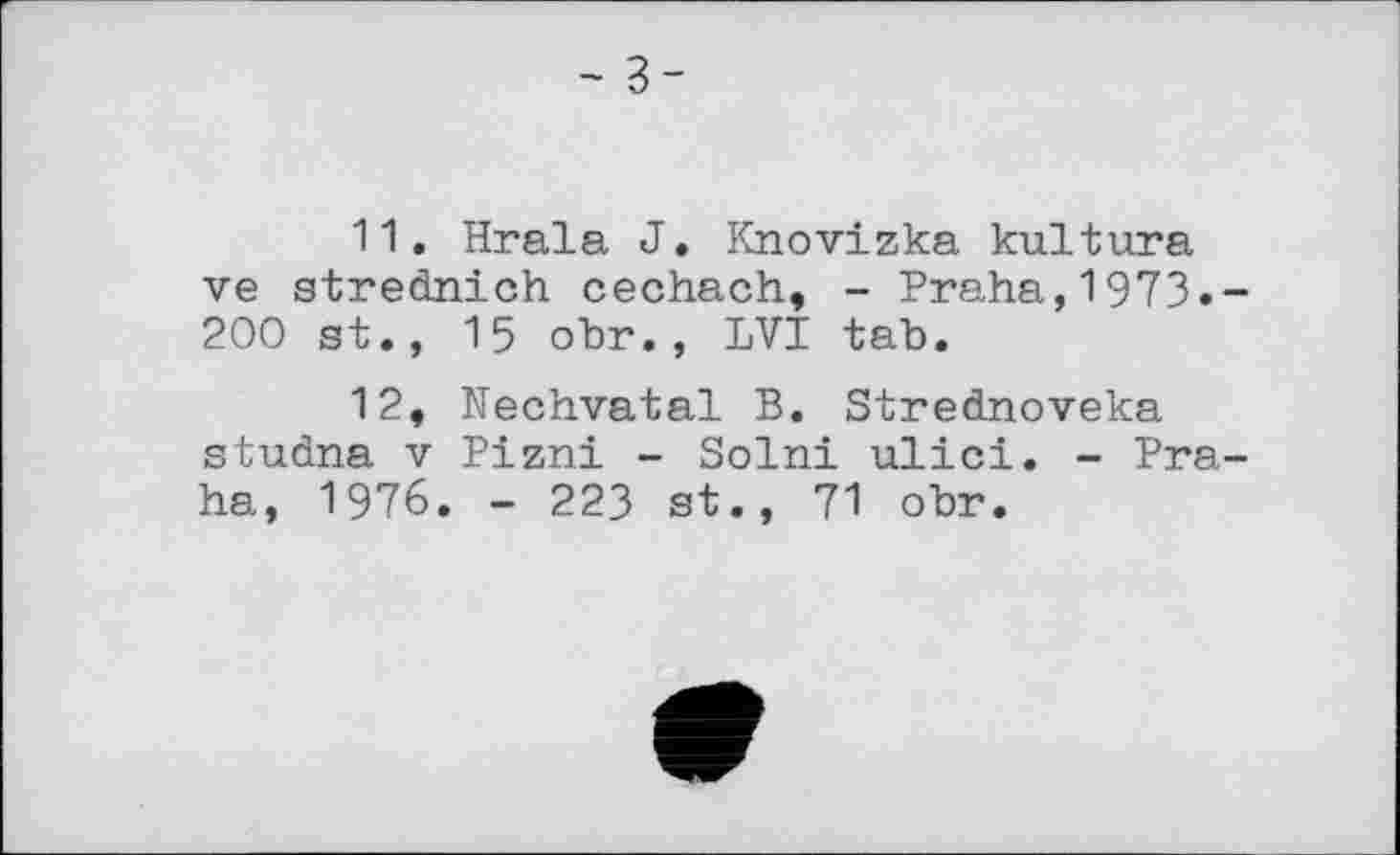 ﻿- з-
11.	Hrala J. Knovizka kultura ve strednich cechach, - Praha,1973.-200 st., 15 obr., LVI tab.
12,	Nechvatal B. Strednoveka studna V Pizni - Solni ulici. - Praha, 1976. - 223 st., 71 obr.